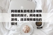 网络捕鱼游戏违法视频播放的探讨,网络捕鱼游戏,违法视频播放的探讨 网络捕鱼游戏违法视频播放的探讨,网络捕鱼游戏,违法视频播放的探讨