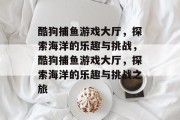 酷狗捕鱼游戏大厅,探索海洋的乐趣与挑战,酷狗捕鱼游戏大厅,探索海洋的乐趣与挑战之旅 酷狗捕鱼游戏大厅,探索海洋的乐趣与挑战,酷狗捕鱼游戏大厅,探索海洋的乐趣与挑战之旅