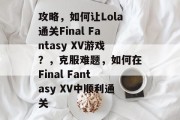 攻略,如何让Lola通关Final Fantasy XV游戏?,克服难题,如何在Final Fantasy XV中顺利通关