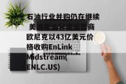 石油行业并购仍在继续 美国原油管道运营商欧尼克以43亿美元价格收购EnLink Midstream(ENLC.US)