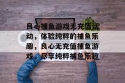 良心捕鱼游戏无充值活动,体验纯粹的捕鱼乐趣,良心无充值捕鱼游戏,尽享纯粹捕鱼乐趣 良心捕鱼游戏无充值活动,体验纯粹的捕鱼乐趣,良心无充值捕鱼游戏,尽享纯粹捕鱼乐趣