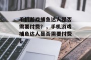 手机游戏捕鱼达人是否需要付费？，手机游戏捕鱼达人是否需要付费？