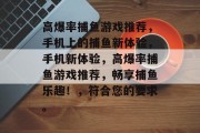 高爆率捕鱼游戏推荐,手机上的捕鱼新体验,手机新体验,高爆率捕鱼游戏推荐,畅享捕鱼乐趣!,符合您的要求。 高爆率捕鱼游戏推荐,手机上的捕鱼新体验,手机新体验,高爆率捕鱼游戏推荐,畅享捕鱼乐趣!,符合您的要求。