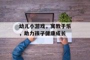 幼儿小游戏，寓教于乐，助力孩子健康成长