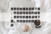 老款街机捕鱼游戏下载,怀旧游戏体验的探索,老款街机捕鱼游戏下载,怀旧体验的探索之旅 老款街机捕鱼游戏下载,怀旧游戏体验的探索,老款街机捕鱼游戏下载,怀旧体验的探索之旅