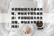 手游版超级方舟通关攻略,神秘关卡等你来挑战!手游版超级方舟全攻略,神秘关卡等你来闯关!
