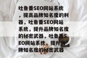 吐鲁番SEO网站系统,提高品牌知名度的利器,吐鲁番SEO网站系统,提升品牌知名度的秘密武器,吐鲁番SEO网站系统,提升品牌知名度的秘密武器 吐鲁番SEO网站系统,提高品牌知名度的利器,吐鲁番SEO网站系统,提升品牌知名度的秘密武器,吐鲁番SEO网站系统,提升品牌知名度的秘密武器
