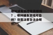 哪种捕鱼游戏容易赚钱?,哪种捕鱼游戏可盈利?但需注意合法合规性。 哪种捕鱼游戏容易赚钱?,哪种捕鱼游戏可盈利?但需注意合法合规性。