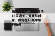 脑洞大冒险,如何成功16关通关,智商与创意,如何在16关中顺利通关 脑洞大冒险,如何成功16关通关,智商与创意,如何在16关中顺利通关