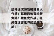 恐怖冰淇淋攻略鲤鱼大作战！解锁恐怖冒险新大陆！鲤鱼大作战，隐藏在冰雪世界的恐怖之旅！