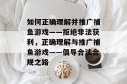 如何正确理解并推广捕鱼游戏——拒绝非法获利,正确理解与推广捕鱼游戏——倡导合法合规之路 如何正确理解并推广捕鱼游戏——拒绝非法获利,正确理解与推广捕鱼游戏——倡导合法合规之路