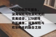 170游戏欢乐捕鱼,深海探险与欢乐时光的完美结合,170游戏欢乐捕鱼,深海探险与欢乐时光的融合之旅 170游戏欢乐捕鱼,深海探险与欢乐时光的完美结合,170游戏欢乐捕鱼,深海探险与欢乐时光的融合之旅