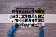 农村长大的小孩与捕鱼游戏,童年的美好回忆,农村小孩与捕鱼游戏,童年的美好回忆 农村长大的小孩与捕鱼游戏,童年的美好回忆,农村小孩与捕鱼游戏,童年的美好回忆