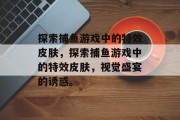 探索捕鱼游戏中的特效皮肤,探索捕鱼游戏中的特效皮肤,视觉盛宴的诱惑。 探索捕鱼游戏中的特效皮肤,探索捕鱼游戏中的特效皮肤,视觉盛宴的诱惑。