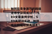 如何在竞争激烈的网络世界中获得成功——SEO文章案例分析,SEO关键词实战,如何优化网站以提高排名? 如何在竞争激烈的网络世界中获得成功——SEO文章案例分析,SEO关键词实战,如何优化网站以提高排名?