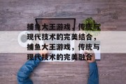 捕鱼大王游戏，传统与现代技术的完美结合，捕鱼大王游戏，传统与现代技术的完美融合