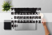 梦见网站流量,你的网络世界正在变得更大!,你的好运将来的网络世界将会变得更加丰富多彩! 梦见网站流量,你的网络世界正在变得更大!,你的好运将来的网络世界将会变得更加丰富多彩!