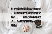 任我享流量半年包网站，轻松掌控你的营销之路！，一键获客半年收入，轻松掌握电商营销路径