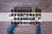 探索未知的乐趣,发现更多有趣户外捕鱼游戏,探索未知的乐趣,户外捕鱼游戏的新奇体验 探索未知的乐趣,发现更多有趣户外捕鱼游戏,探索未知的乐趣,户外捕鱼游戏的新奇体验