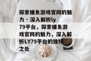 探索捕鱼游戏官网的魅力 - 深入解析ly79平台,探索捕鱼游戏官网的魅力,深入解析LY79平台的独特之处 探索捕鱼游戏官网的魅力 - 深入解析ly79平台,探索捕鱼游戏官网的魅力,深入解析LY79平台的独特之处