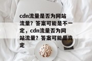cdn流量是否为网站流量?答案可能是不一定,cdn流量否为网站流量?答案可能是肯定 cdn流量是否为网站流量?答案可能是不一定,cdn流量否为网站流量?答案可能是肯定
