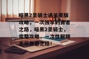 暗黑2圣骑士通关原版攻略,一次独享的勇者之路,暗黑2圣骑士,完整攻略,一次性解锁无尽勇者之路!
