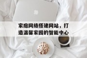 家庭网络搭建网站，打造温馨家园的智能中心