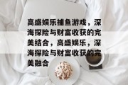 高盛娱乐捕鱼游戏,深海探险与财富收获的完美结合,高盛娱乐,深海探险与财富收获的完美融合 高盛娱乐捕鱼游戏,深海探险与财富收获的完美结合,高盛娱乐,深海探险与财富收获的完美融合