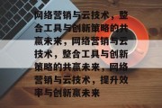 网络营销与云技术，整合工具与创新策略的共赢未来，网络营销与云技术，整合工具与创新策略的共赢未来，网络营销与云技术，提升效率与创新赢未来
