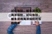 试玩体验,捕鱼游戏之海洋探险,试玩体验,捕鱼游戏海洋探险的乐趣探索 试玩体验,捕鱼游戏之海洋探险,试玩体验,捕鱼游戏海洋探险的乐趣探索