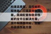 构建高质量、高性能的服务器，打造高效服务器，高级配置和稳定性能的全方位解决方案，提升服务器效能，全面升级高性能方案
