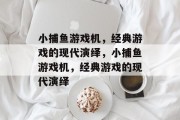 小捕鱼游戏机,经典游戏的现代演绎,小捕鱼游戏机,经典游戏的现代演绎 小捕鱼游戏机,经典游戏的现代演绎,小捕鱼游戏机,经典游戏的现代演绎