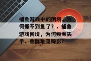 捕鱼游戏中的困境，为何抓不到鱼了？，捕鱼游戏困境，为何频频失手，鱼群难觅踪影？