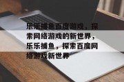 乐乐捕鱼百度游戏,探索网络游戏的新世界,乐乐捕鱼,探索百度网络游戏新世界 乐乐捕鱼百度游戏,探索网络游戏的新世界,乐乐捕鱼,探索百度网络游戏新世界