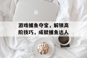 游戏捕鱼夺宝，解锁高阶技巧，成就捕鱼达人