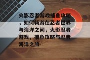 火影忍者游戏捕鱼攻略,如何畅游在忍者世界与海洋之间,火影忍者游戏,捕鱼攻略与忍者海洋之旅 火影忍者游戏捕鱼攻略,如何畅游在忍者世界与海洋之间,火影忍者游戏,捕鱼攻略与忍者海洋之旅