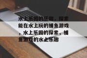 水上乐园的乐趣，探索能在水上玩的捕鱼游戏，水上乐园的探索，捕鱼游戏的水上乐趣