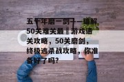 五十年磨一剑——破解50关难关最囧游戏通关攻略,50关磨剑,终极逃杀战攻略,你准备好了吗?
