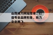 山西威力网站搭建，打造专业品牌形象，助力企业腾飞