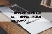 三国荣耀电视版通关攻略,三国荣耀,完美通关技巧大公开 三国荣耀电视版通关攻略,三国荣耀,完美通关技巧大公开