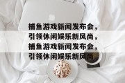 捕鱼游戏新闻发布会,引领休闲娱乐新风尚,捕鱼游戏新闻发布会,引领休闲娱乐新风尚 捕鱼游戏新闻发布会,引领休闲娱乐新风尚,捕鱼游戏新闻发布会,引领休闲娱乐新风尚