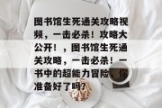 图书馆生死通关攻略视频,一击必杀!攻略大公开!,图书馆生死通关攻略,一击必杀!一书中的超能力冒险,你准备好了吗?