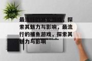最流行的捕鱼游戏,探索其魅力与影响,最流行的捕鱼游戏,探索其魅力与影响 最流行的捕鱼游戏,探索其魅力与影响,最流行的捕鱼游戏,探索其魅力与影响
