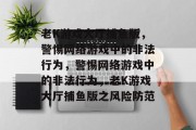 老K游戏大厅捕鱼版,警惕网络游戏中的非法行为,警惕网络游戏中的非法行为,老K游戏大厅捕鱼版之风险防范 老K游戏大厅捕鱼版,警惕网络游戏中的非法行为,警惕网络游戏中的非法行为,老K游戏大厅捕鱼版之风险防范