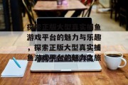 探索正版大型真实捕鱼游戏平台的魅力与乐趣,探索正版大型真实捕鱼游戏平台的魅力之旅 探索正版大型真实捕鱼游戏平台的魅力与乐趣,探索正版大型真实捕鱼游戏平台的魅力之旅