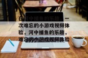 在河中捕鱼的乐趣，一次难忘的小游戏视频体验，河中捕鱼的乐趣，难忘的小游戏视频体验