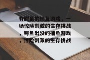 有鳄鱼的捕鱼游戏,一场惊险刺激的生存挑战,鳄鱼出没的捕鱼游戏,惊险刺激的生存挑战 有鳄鱼的捕鱼游戏,一场惊险刺激的生存挑战,鳄鱼出没的捕鱼游戏,惊险刺激的生存挑战