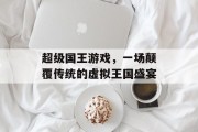 超级国王游戏，一场颠覆传统的虚拟王国盛宴