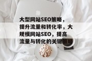 大型网站SEO策略，提升流量和转化率，大规模网站SEO，提高流量与转化的关键策略