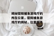 揭秘荥阳捕鱼游戏厅的所在位置,荥阳捕鱼游戏厅的揭秘,位置探寻 揭秘荥阳捕鱼游戏厅的所在位置,荥阳捕鱼游戏厅的揭秘,位置探寻